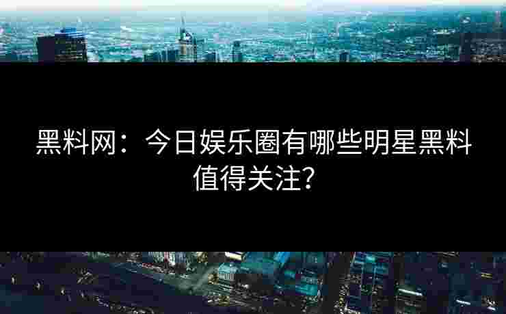 黑料网：今日娱乐圈有哪些明星黑料值得关注？