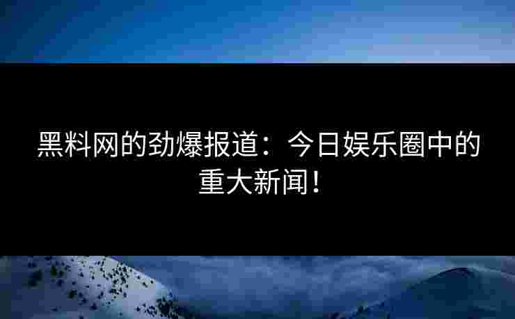黑料网的劲爆报道：今日娱乐圈中的重大新闻！