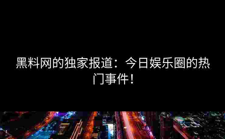 黑料网的独家报道：今日娱乐圈的热门事件！