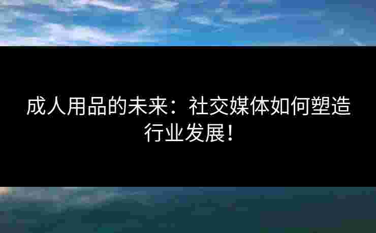 成人用品的未来：社交媒体如何塑造行业发展！
