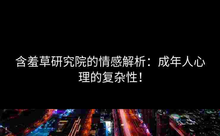 含羞草研究院的情感解析：成年人心理的复杂性！