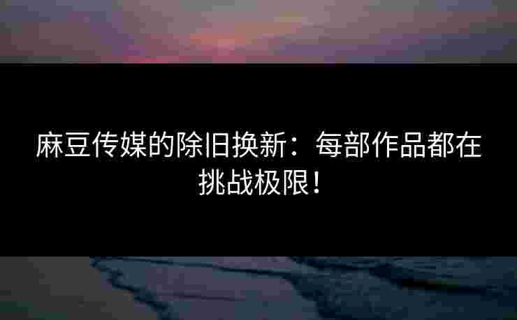 麻豆传媒的除旧换新：每部作品都在挑战极限！