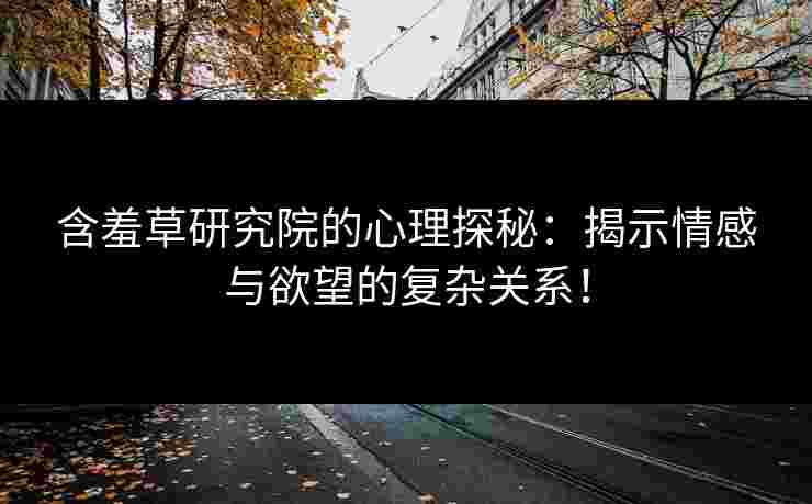 含羞草研究院的心理探秘：揭示情感与欲望的复杂关系！