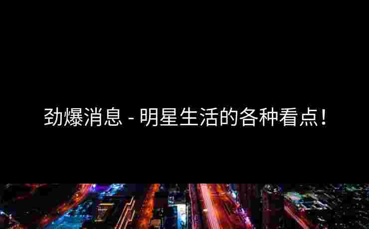 劲爆消息 - 明星生活的各种看点！