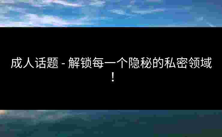 成人话题 - 解锁每一个隐秘的私密领域！