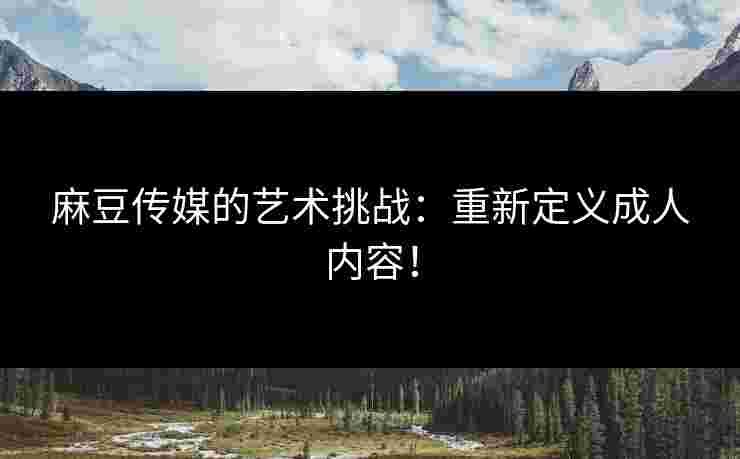 麻豆传媒的艺术挑战：重新定义成人内容！