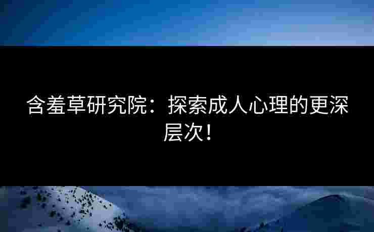 含羞草研究院：探索成人心理的更深层次！