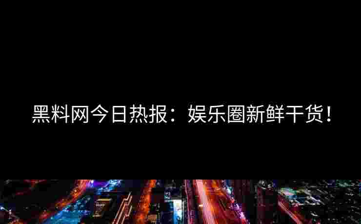 黑料网今日热报：娱乐圈新鲜干货！