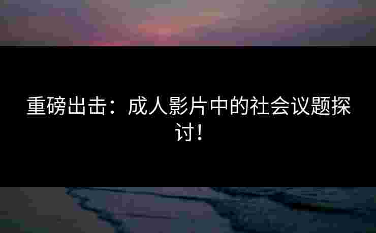 重磅出击：成人影片中的社会议题探讨！