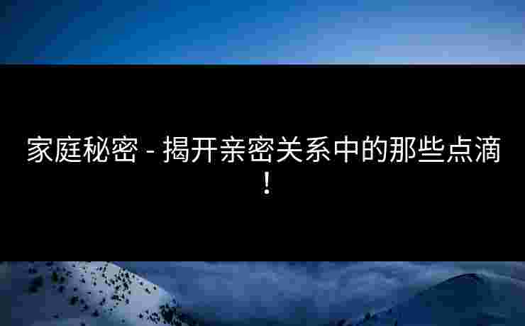 家庭秘密 - 揭开亲密关系中的那些点滴! 家庭秘密 - 揭开亲密关系中的那些点滴!