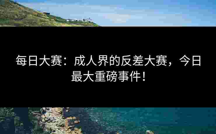 每日大赛：成人界的反差大赛，今日最大重磅事件！