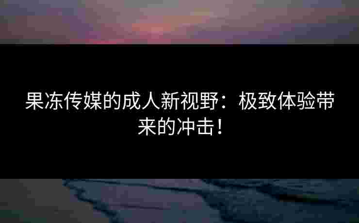 果冻传媒的成人新视野:极致体验带来的冲击! 果冻传媒的成人新视野:极致体验带来的冲击!