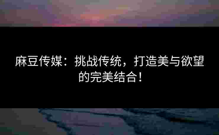 麻豆传媒：挑战传统，打造美与欲望的完美结合！