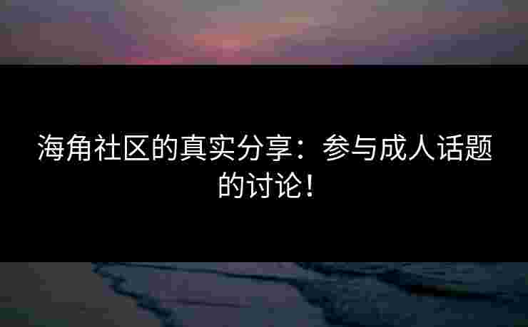 海角社区的真实分享：参与成人话题的讨论！