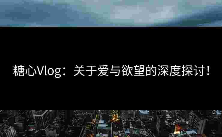 糖心Vlog：关于爱与欲望的深度探讨！