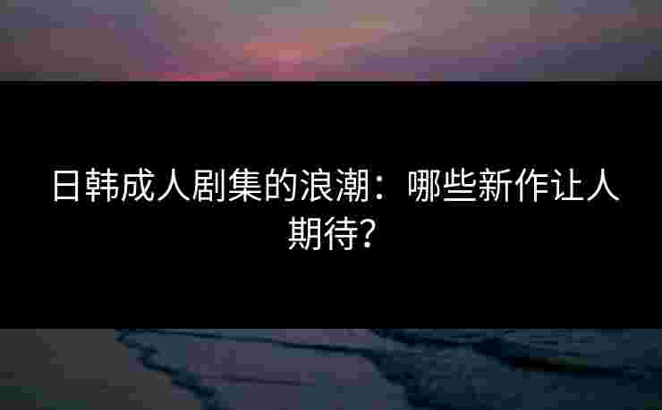 日韩成人剧集的浪潮：哪些新作让人期待？