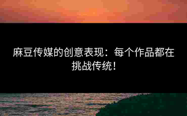 麻豆传媒的创意表现：每个作品都在挑战传统！