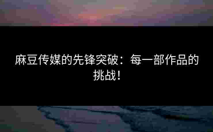 麻豆传媒的先锋突破:每一部作品的挑战! 麻豆传媒的先锋突破:每一部作品的挑战!