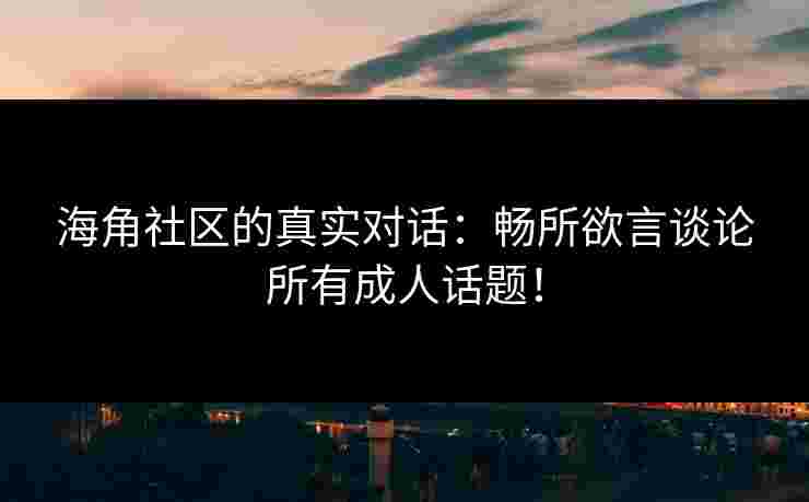 海角社区的真实对话：畅所欲言谈论所有成人话题！