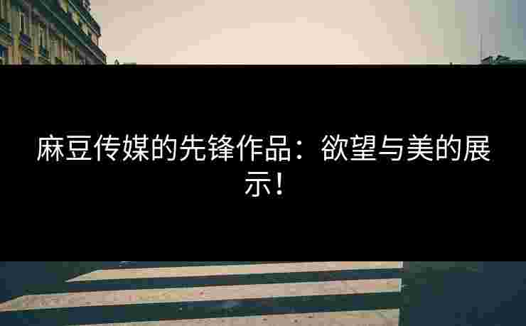 麻豆传媒的先锋作品：欲望与美的展示！