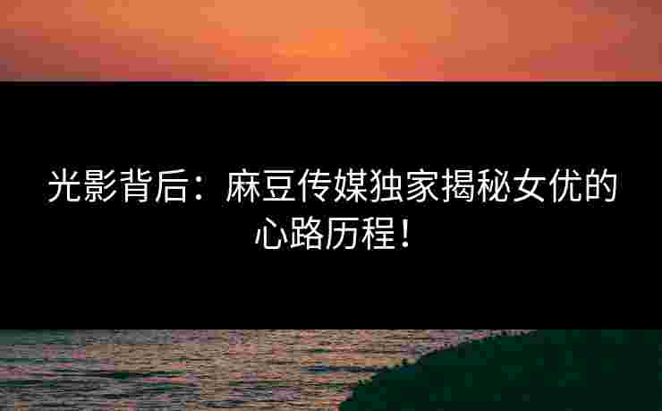 光影背后：麻豆传媒独家揭秘女优的心路历程！