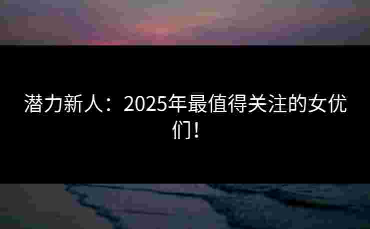 潜力新人：2025年最值得关注的女优们！