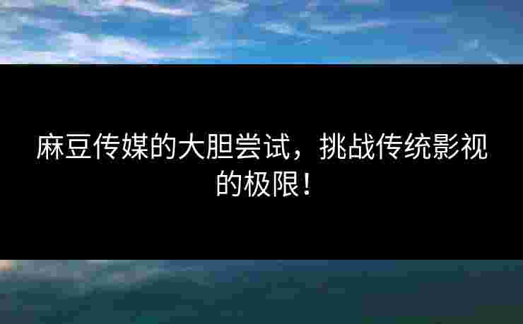 麻豆传媒的大胆尝试，挑战传统影视的极限！