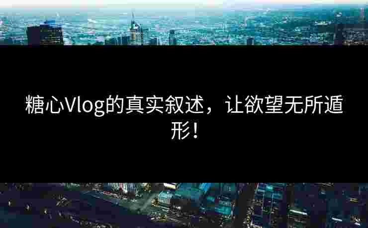 糖心Vlog的真实叙述，让欲望无所遁形！