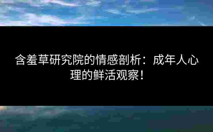 含羞草研究院的情感剖析：成年人心理的鲜活观察！