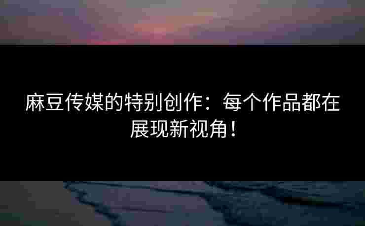 麻豆传媒的特别创作：每个作品都在展现新视角！