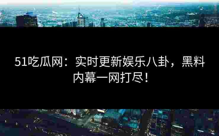51吃瓜网：实时更新娱乐八卦，黑料内幕一网打尽！