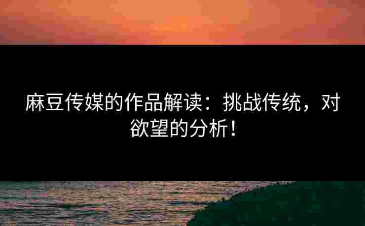 麻豆传媒的作品解读：挑战传统，对欲望的分析！