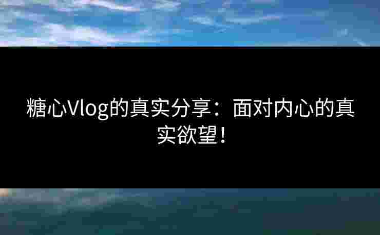 糖心Vlog的真实分享：面对内心的真实欲望！