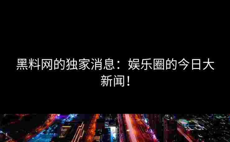 黑料网的独家消息：娱乐圈的今日大新闻！