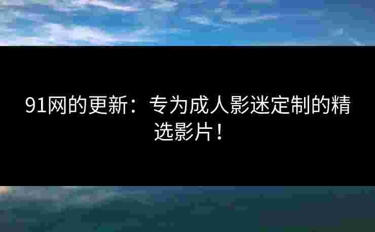 91网的更新：专为成人影迷定制的精选影片！