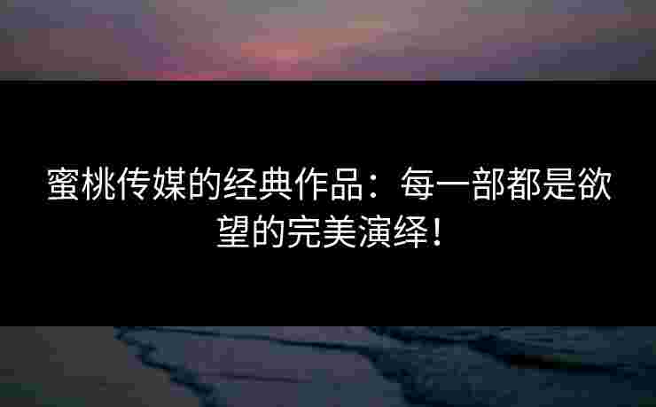 蜜桃传媒的经典作品：每一部都是欲望的完美演绎！