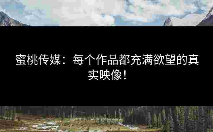 蜜桃传媒：每个作品都充满欲望的真实映像！