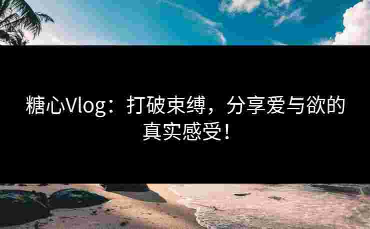 糖心Vlog：打破束缚，分享爱与欲的真实感受！