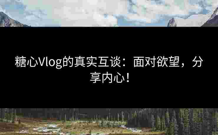 糖心Vlog的真实互谈：面对欲望，分享内心！
