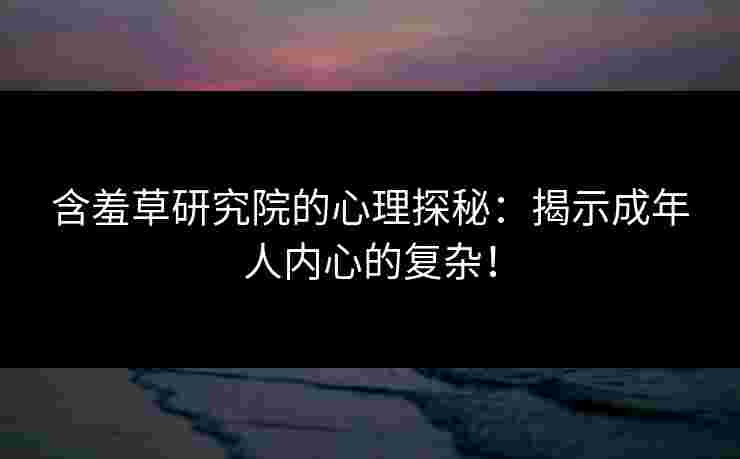 含羞草研究院的心理探秘：揭示成年人内心的复杂！