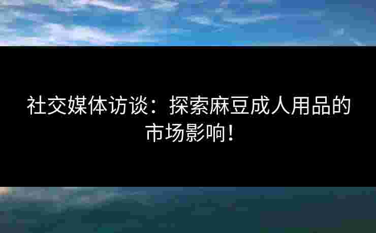 社交媒体访谈：探索麻豆成人用品的市场影响！