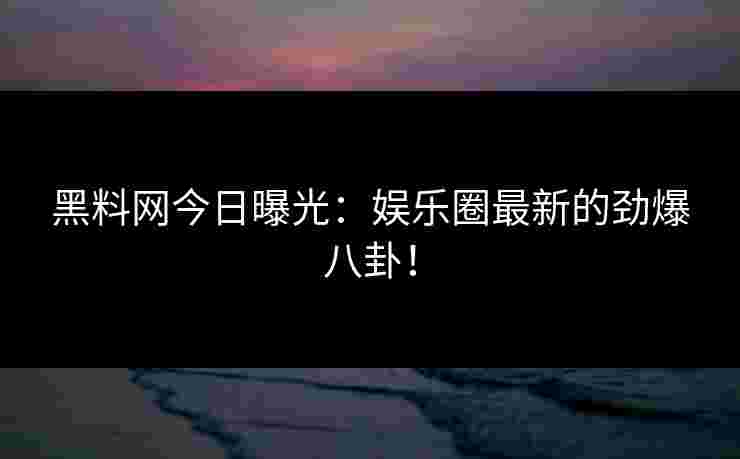 黑料网今日曝光：娱乐圈最新的劲爆八卦！