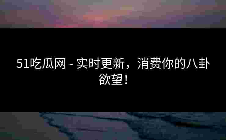 51吃瓜网 - 实时更新，消费你的八卦欲望！