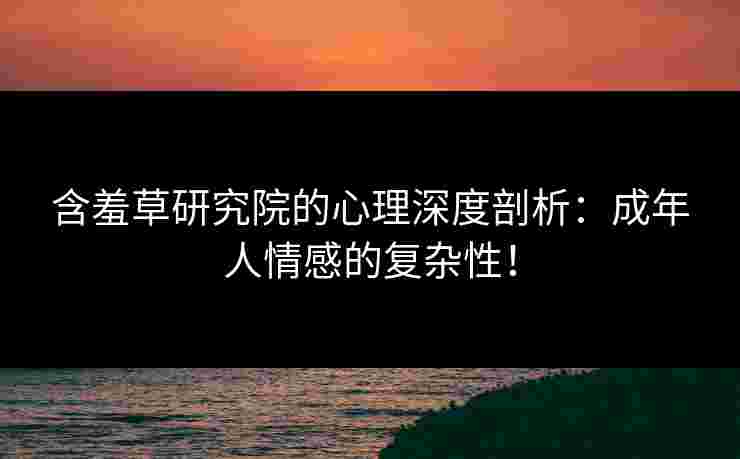 含羞草研究院的心理深度剖析：成年人情感的复杂性！