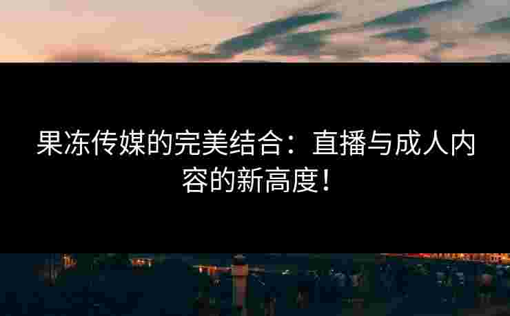 果冻传媒的完美结合：直播与成人内容的新高度！