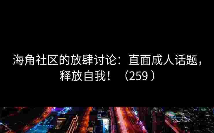 海角社区的放肆讨论：直面成人话题，释放自我！（259 ）