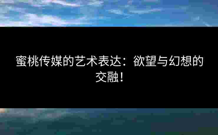 蜜桃传媒的艺术表达：欲望与幻想的交融！