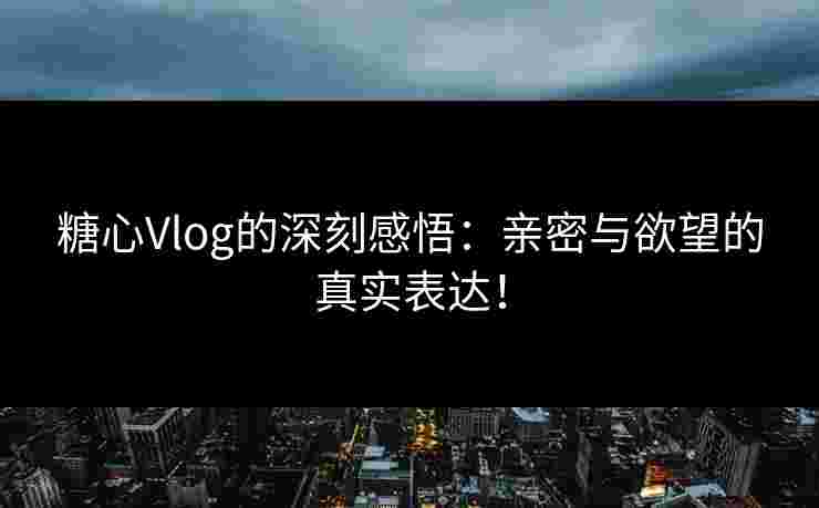 糖心Vlog的深刻感悟：亲密与欲望的真实表达！